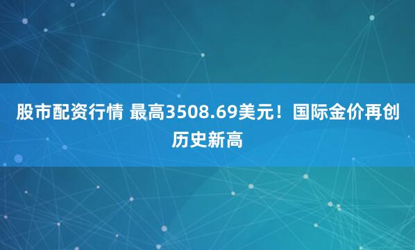 股市配资行情 最高3508.69美元！国际金价再创历史新高