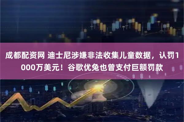 成都配资网 迪士尼涉嫌非法收集儿童数据，认罚1000万美元！谷歌优兔也曾支付巨额罚款