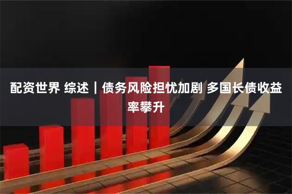 配资世界 综述｜债务风险担忧加剧 多国长债收益率攀升