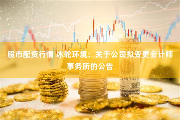 股市配资行情 冰轮环境：关于公司拟变更会计师事务所的公告