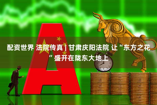 配资世界 法院传真 | 甘肃庆阳法院 让“东方之花”盛开在陇东大地上