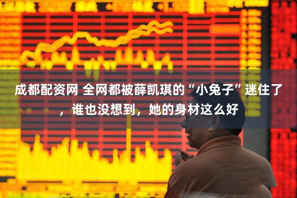 成都配资网 全网都被薛凯琪的“小兔子”迷住了，谁也没想到，她的身材这么好