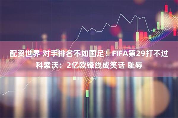 配资世界 对手排名不如国足！FIFA第29打不过科索沃：2亿欧锋线成笑话 耻辱