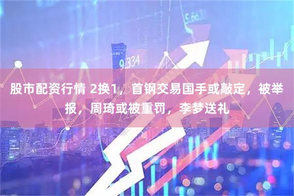 股市配资行情 2换1，首钢交易国手或敲定，被举报，周琦或被重罚，李梦送礼