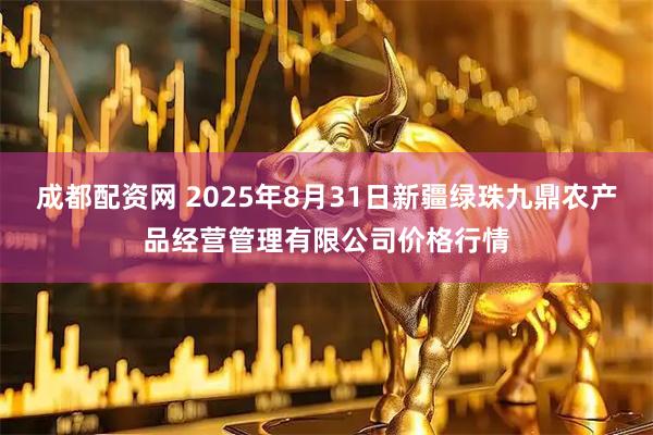 成都配资网 2025年8月31日新疆绿珠九鼎农产品经营管理有限公司价格行情
