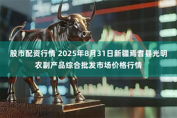 股市配资行情 2025年8月31日新疆焉耆县光明农副产品综合批发市场价格行情
