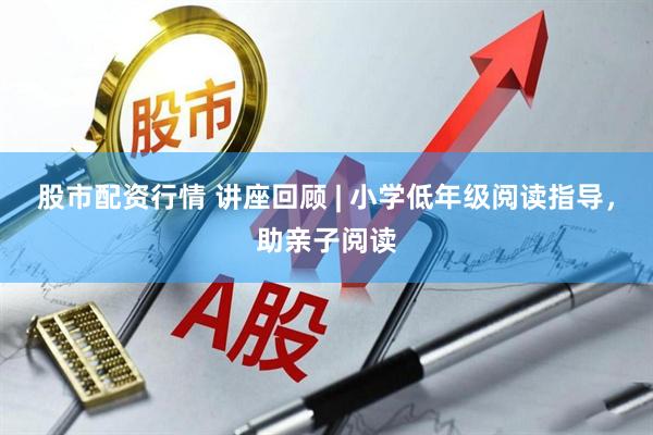 股市配资行情 讲座回顾 | 小学低年级阅读指导，助亲子阅读