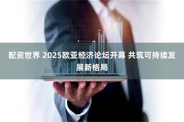 配资世界 2025欧亚经济论坛开幕 共筑可持续发展新格局