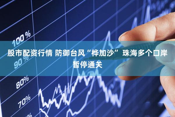 股市配资行情 防御台风“桦加沙” 珠海多个口岸暂停通关