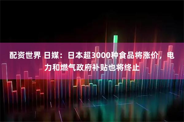配资世界 日媒：日本超3000种食品将涨价，电力和燃气政府补贴也将终止
