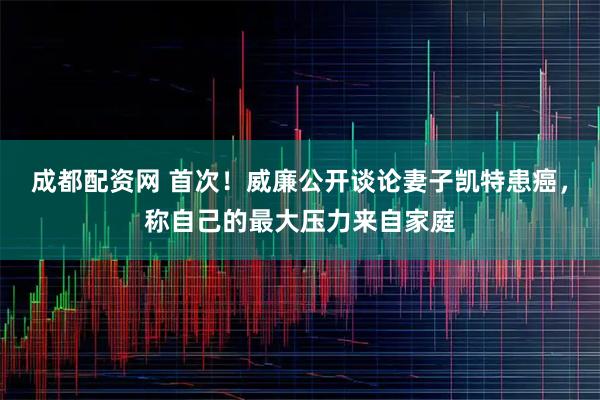 成都配资网 首次！威廉公开谈论妻子凯特患癌，称自己的最大压力来自家庭