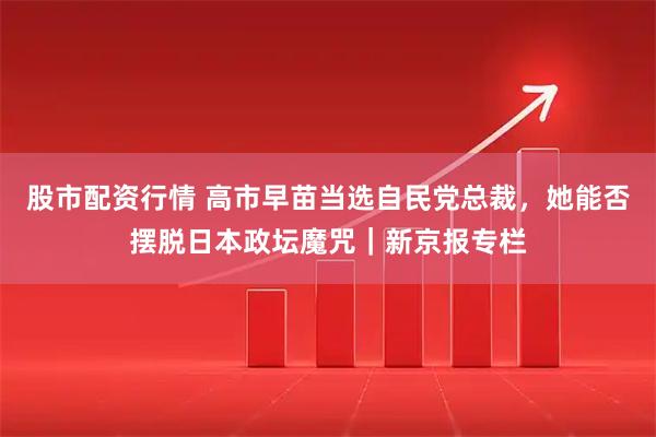 股市配资行情 高市早苗当选自民党总裁，她能否摆脱日本政坛魔咒｜新京报专栏