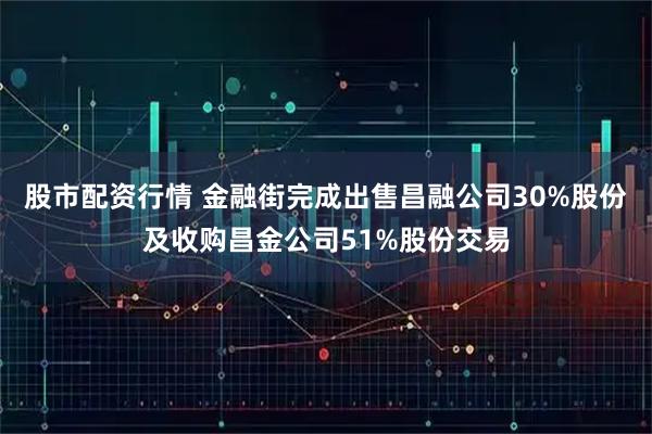 股市配资行情 金融街完成出售昌融公司30%股份及收购昌金公司51%股份交易