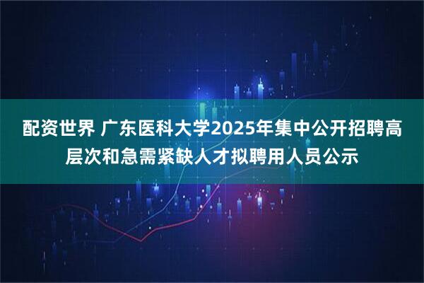 配资世界 广东医科大学2025年集中公开招聘高层次和急需紧缺人才拟聘用人员公示