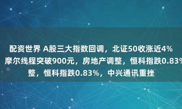 配资世界 A股三大指数回调，北证50收涨近4%！商业航天走强，摩尔线程突破900元，房地产调整，恒科指跌0.83%，中兴通讯重挫