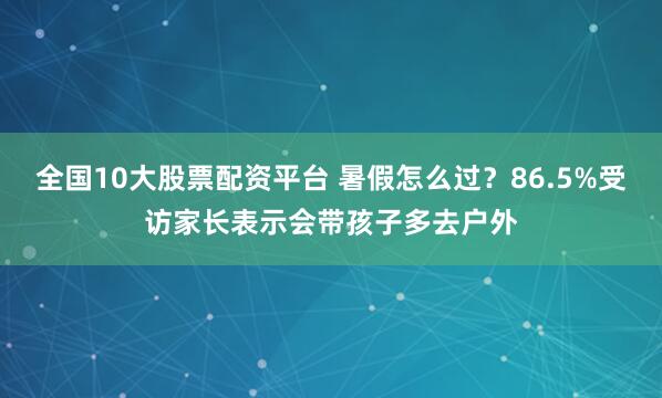 全国10大股票配资平台 暑假怎么过？86.5%受访家长表示会带孩子多去户外