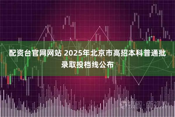 配资台官网网站 2025年北京市高招本科普通批录取投档线公布