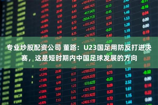 专业炒股配资公司 董路：U23国足用防反打进决赛，这是短时期内中国足球发展的方向