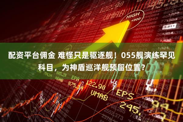 配资平台佣金 难怪只是驱逐舰！055舰演练罕见科目，为神盾巡洋舰预留位置？