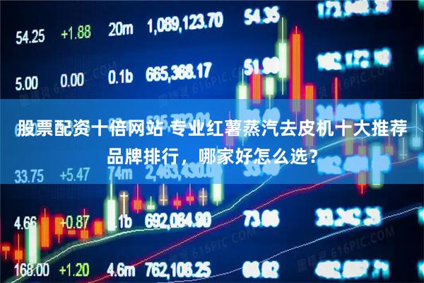 股票配资十倍网站 专业红薯蒸汽去皮机十大推荐品牌排行，哪家好怎么选？