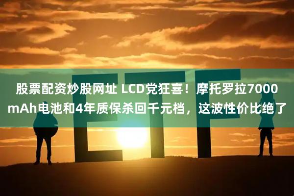 股票配资炒股网址 LCD党狂喜！摩托罗拉7000mAh电池和4年质保杀回千元档，这波性价比绝了
