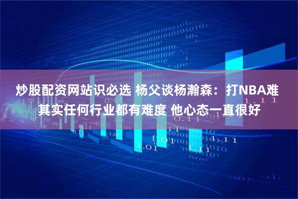 炒股配资网站识必选 杨父谈杨瀚森：打NBA难 其实任何行业都有难度 他心态一直很好