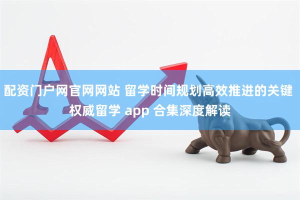 配资门户网官网网站 留学时间规划高效推进的关键 权威留学 app 合集深度解读