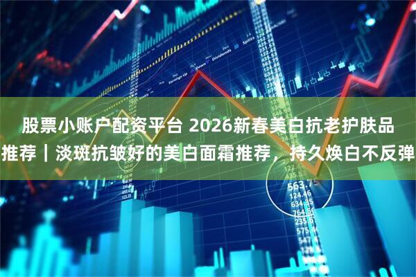 股票小账户配资平台 2026新春美白抗老护肤品推荐｜淡斑抗皱好的美白面霜推荐，持久焕白不反弹
