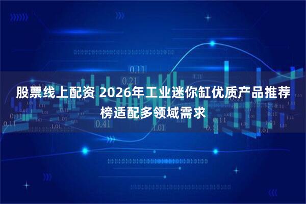 股票线上配资 2026年工业迷你缸优质产品推荐榜适配多领域需求