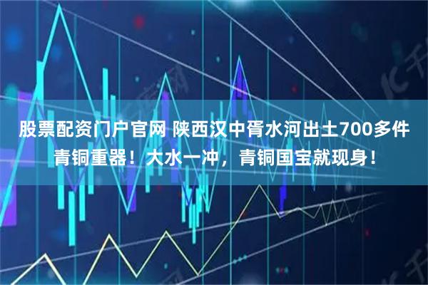 股票配资门户官网 陕西汉中胥水河出土700多件青铜重器!大水一冲,青铜国宝就现身!