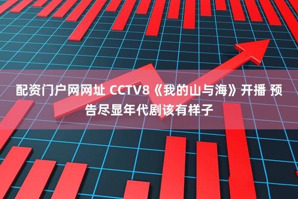 配资门户网网址 CCTV8《我的山与海》开播 预告尽显年代剧该有样子