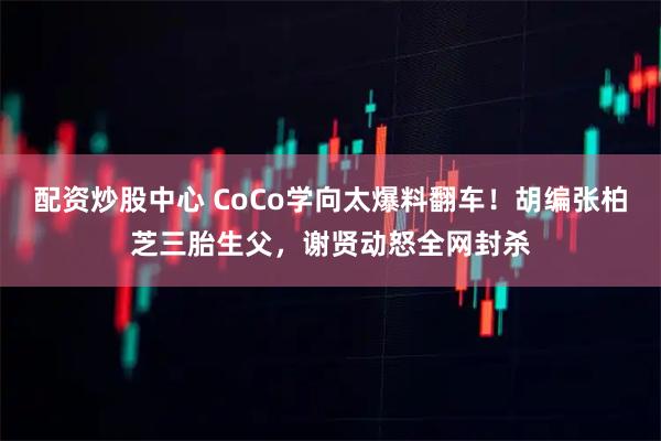 配资炒股中心 CoCo学向太爆料翻车！胡编张柏芝三胎生父，谢贤动怒全网封杀