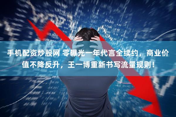 手机配资炒股网 零曝光一年代言全续约，商业价值不降反升，王一博重新书写流量规则！