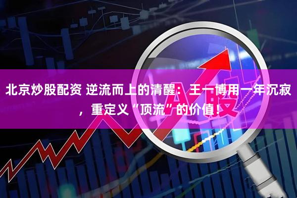 北京炒股配资 逆流而上的清醒：王一博用一年沉寂，重定义“顶流”的价值！