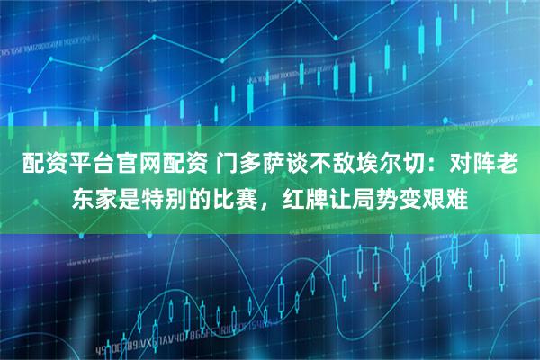 配资平台官网配资 门多萨谈不敌埃尔切：对阵老东家是特别的比赛，红牌让局势变艰难