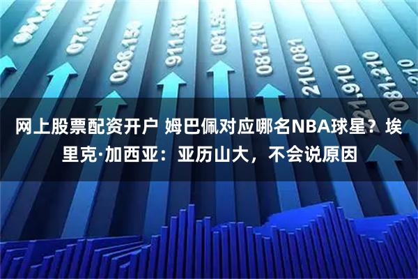 网上股票配资开户 姆巴佩对应哪名NBA球星？埃里克·加西亚：亚历山大，不会说原因