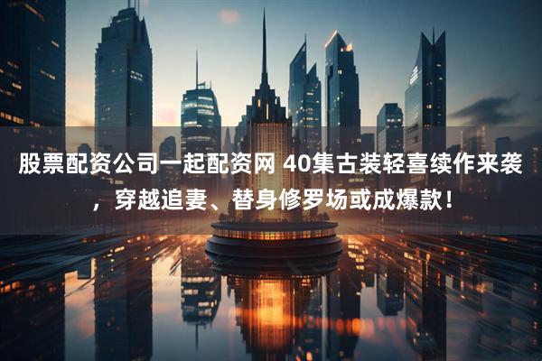股票配资公司一起配资网 40集古装轻喜续作来袭，穿越追妻、替身修罗场或成爆款！