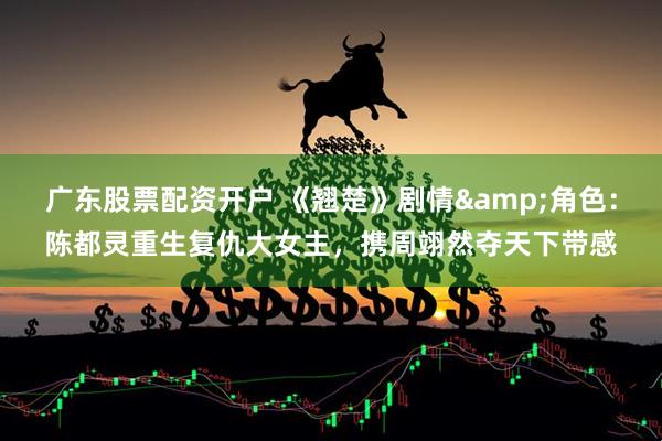广东股票配资开户 《翘楚》剧情&角色：陈都灵重生复仇大女主，携周翊然夺天下带感