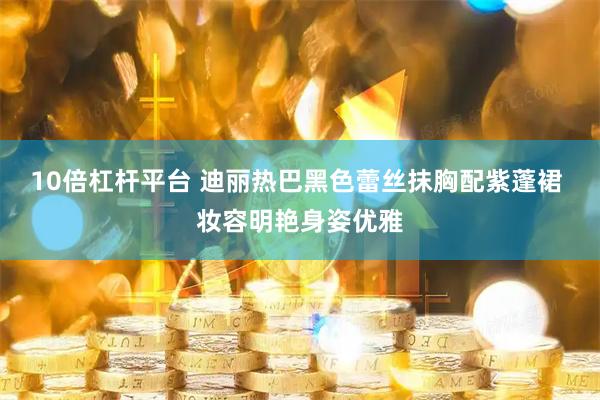 10倍杠杆平台 迪丽热巴黑色蕾丝抹胸配紫蓬裙 妆容明艳身姿优雅