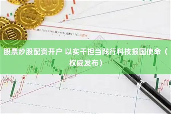 股票炒股配资开户 以实干担当践行科技报国使命（权威发布）