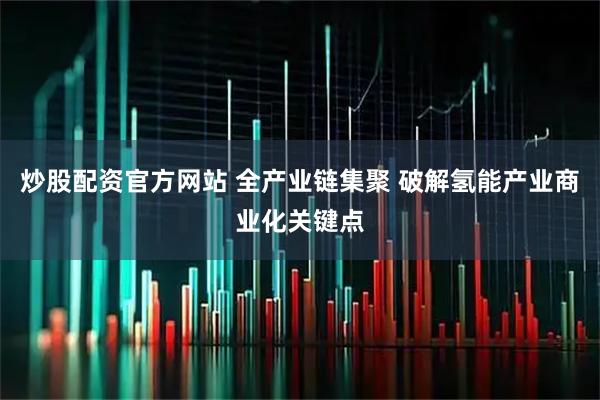 炒股配资官方网站 全产业链集聚 破解氢能产业商业化关键点