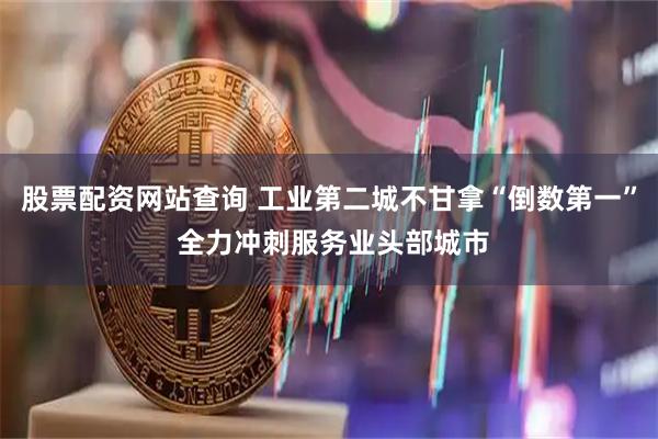 股票配资网站查询 工业第二城不甘拿“倒数第一” 全力冲刺服务业头部城市