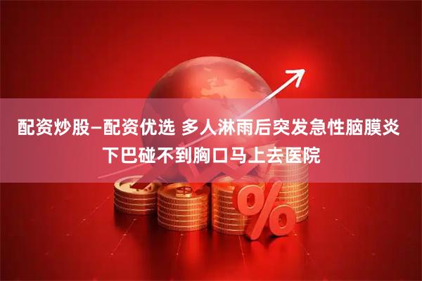 配资炒股—配资优选 多人淋雨后突发急性脑膜炎 下巴碰不到胸口马上去医院