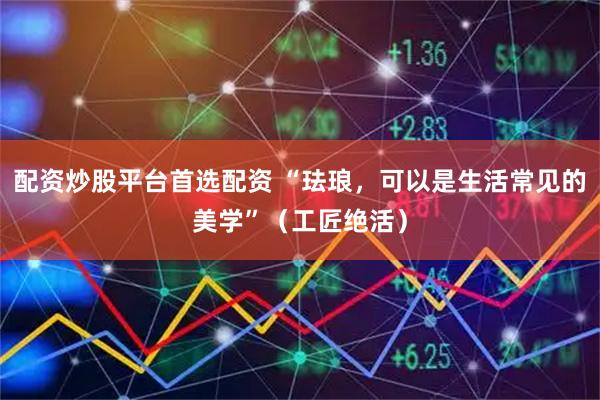配资炒股平台首选配资 “珐琅,可以是生活常见的美学”(工匠绝活)