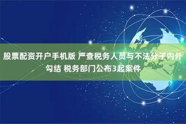 股票配资开户手机版 严查税务人员与不法分子内外勾结 税务部门公布3起案件