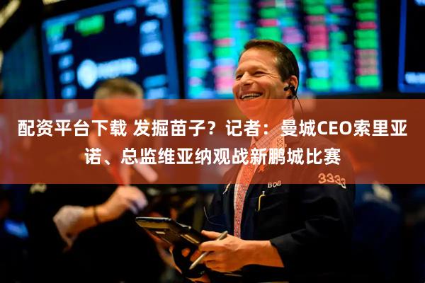 配资平台下载 发掘苗子？记者：曼城CEO索里亚诺、总监维亚纳观战新鹏城比赛