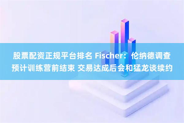 股票配资正规平台排名 Fischer：伦纳德调查预计训练营前结束 交易达成后会和猛龙谈续约
