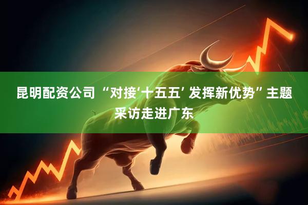 昆明配资公司 “对接‘十五五’ 发挥新优势”主题采访走进广东